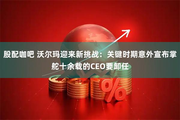 股配咖吧 沃尔玛迎来新挑战：关键时期意外宣布掌舵十余载的CEO要卸任