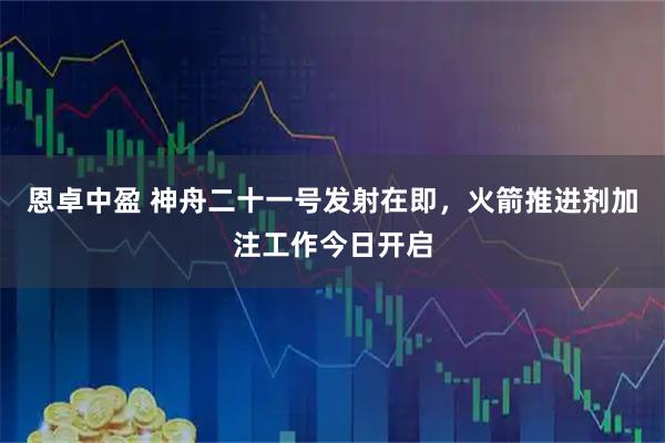 恩卓中盈 神舟二十一号发射在即，火箭推进剂加注工作今日开启