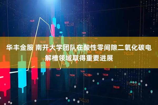 华丰金服 南开大学团队在酸性零间隙二氧化碳电解槽领域取得重要进展