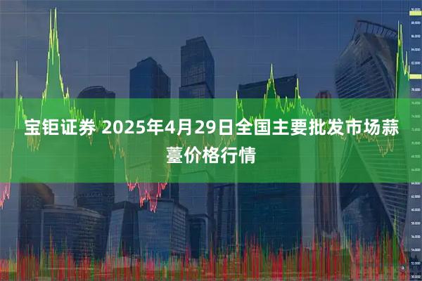 宝钜证券 2025年4月29日全国主要批发市场蒜薹价格行情