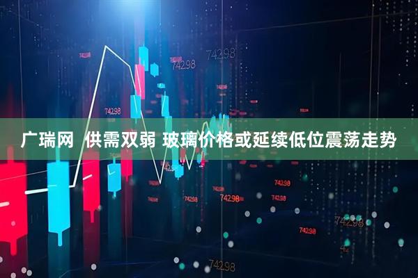 广瑞网  供需双弱 玻璃价格或延续低位震荡走势