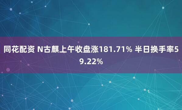 同花配资 N古麒上午收盘涨181.71% 半日换手率59.22%