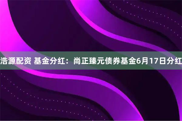 浩源配资 基金分红：尚正臻元债券基金6月17日分红