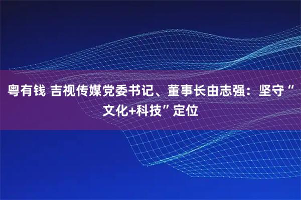 粤有钱 吉视传媒党委书记、董事长由志强：坚守“文化+科技”定位