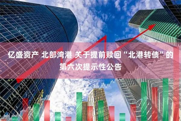 亿盛资产 北部湾港 关于提前赎回“北港转债”的第六次提示性公告