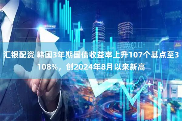 汇银配资 韩国3年期国债收益率上升107个基点至3108%，创2024年8月以来新高