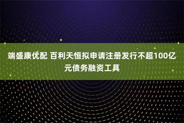 端盛康优配 百利天恒拟申请注册发行不超100亿元债务融资工具