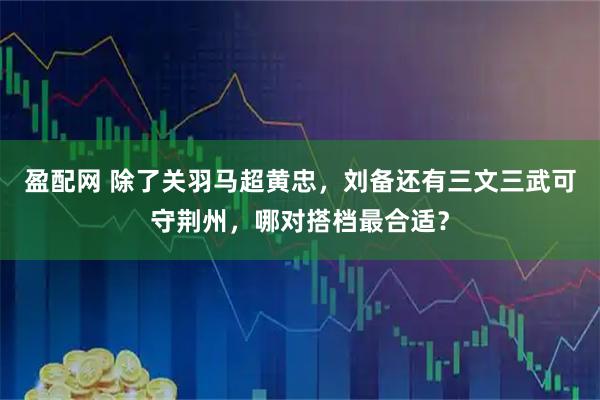 盈配网 除了关羽马超黄忠，刘备还有三文三武可守荆州，哪对搭档最合适？