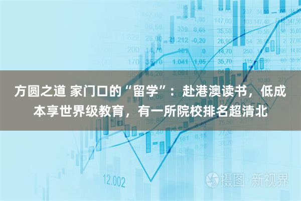 方圆之道 家门口的“留学”：赴港澳读书，低成本享世界级教育，有一所院校排名超清北