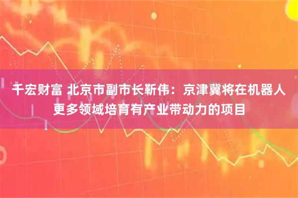 千宏财富 北京市副市长靳伟：京津冀将在机器人更多领域培育有产业带动力的项目