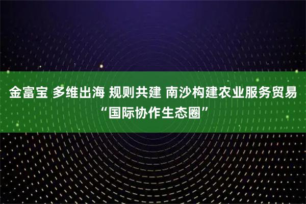金富宝 多维出海 规则共建 南沙构建农业服务贸易“国际协作生态圈”