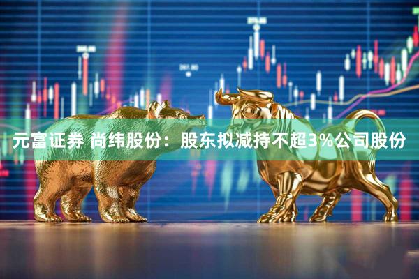 元富证券 尚纬股份：股东拟减持不超3%公司股份