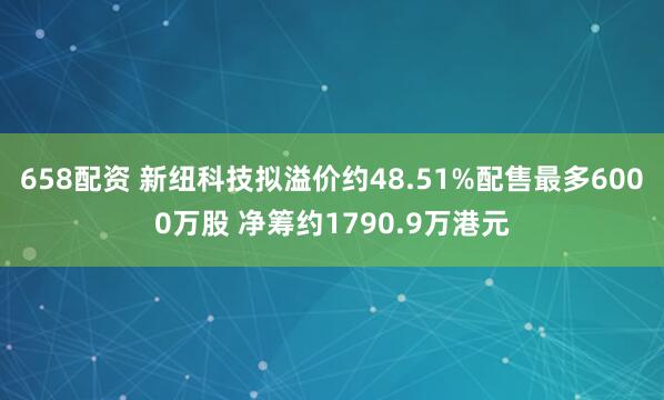 658配资 新纽科技拟溢价约48.51%配售最多6000万股 净筹约1790.9万港元